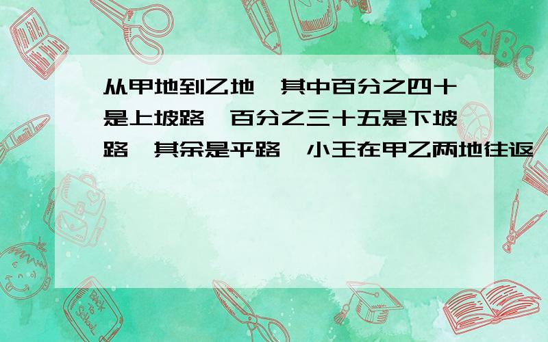 从甲地到乙地,其中百分之四十是上坡路,百分之三十五是下坡路,其余是平路,小王在甲乙两地往返一次.从甲地到乙地，其中百分之四十是上坡路，百分之三十五是下坡路，其余是平路，小王