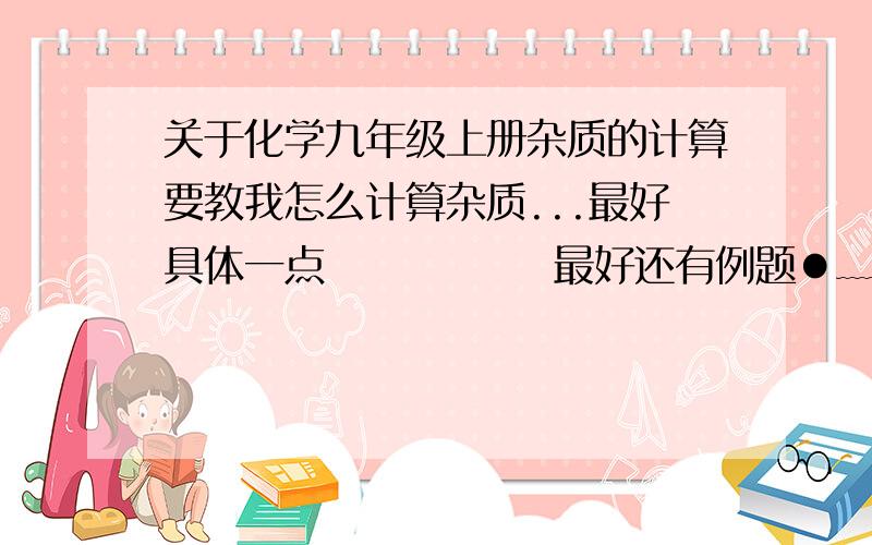 关于化学九年级上册杂质的计算要教我怎么计算杂质...最好具体一点              最好还有例题●﹏●说明为什么..要有步骤(/ □ \)