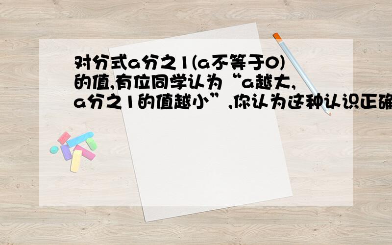 对分式a分之1(a不等于0)的值,有位同学认为“a越大,a分之1的值越小”,你认为这种认识正确吗?若不正确,请说明理由；若估计当a无限大时,a分之1最接近什么数?