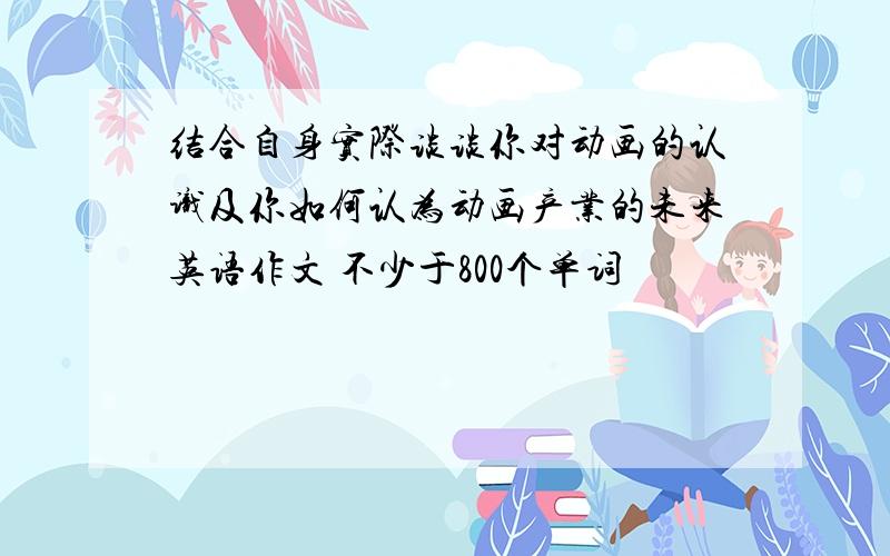 结合自身实际谈谈你对动画的认识及你如何认为动画产业的未来英语作文 不少于800个单词