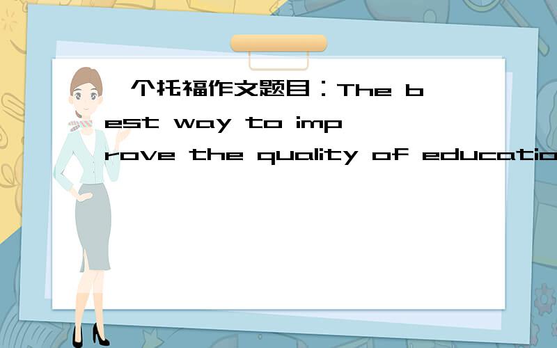 一个托福作文题目：The best way to improve the quality of education is to improve the teacher's salary.请给出思路,O(∩_∩)O谢谢.如果有例文,会加分!