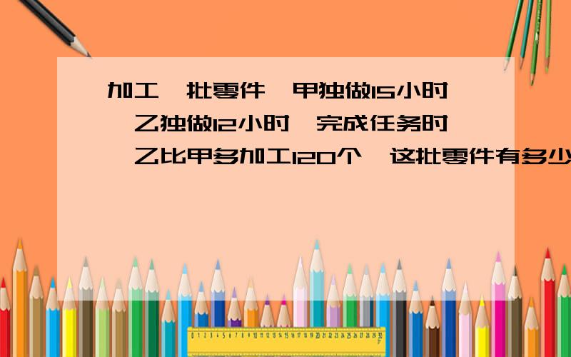 加工一批零件,甲独做15小时,乙独做12小时,完成任务时,乙比甲多加工120个,这批零件有多少个?