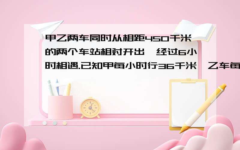 甲乙两车同时从相距450千米的两个车站相对开出,经过6小时相遇.已知甲每小时行36千米,乙车每小时行多少谢