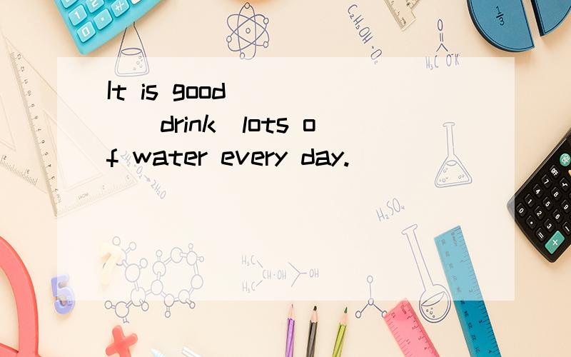 It is good_____（drink）lots of water every day.