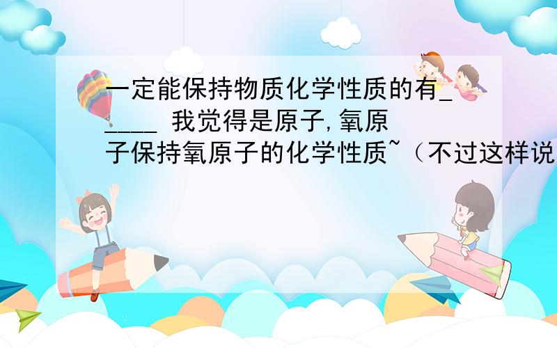 一定能保持物质化学性质的有_____ 我觉得是原子,氧原子保持氧原子的化学性质~（不过这样说分子也行了?）另外金属原子也能保持金属原子的化学性质.为何还是填分子呢?原子不是物质么？