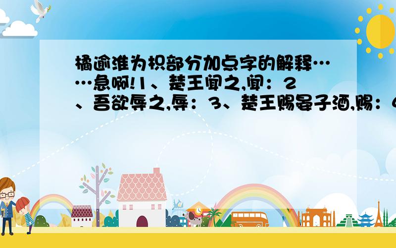 橘逾淮为枳部分加点字的解释……急啊!1、楚王闻之,闻：2、吾欲辱之,辱：3、楚王赐晏子酒,赐：4、吏二缚一人讠旨王,讠旨：5、其实味不同,实：@#￥%&*……