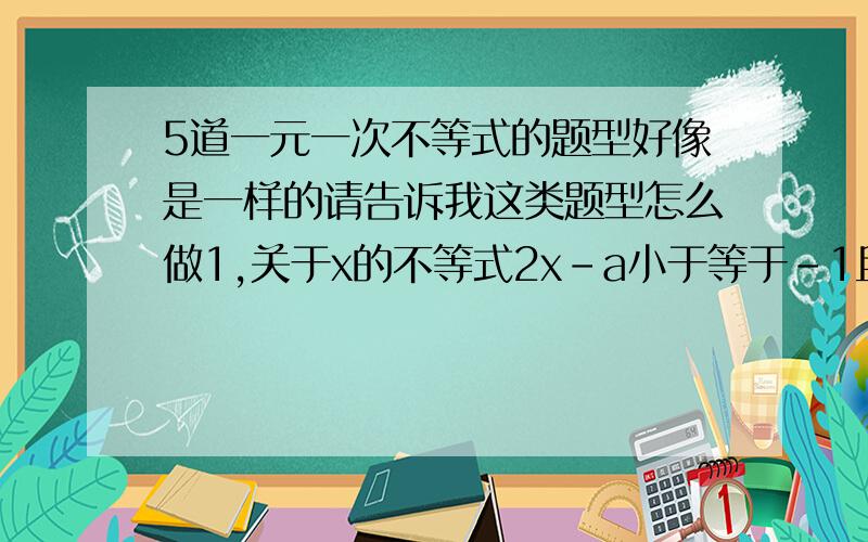 5道一元一次不等式的题型好像是一样的请告诉我这类题型怎么做1,关于x的不等式2x-a小于等于-1且x小于等于-1,a的取值是几?若方程2x+3m=5的解不小于-2,则m的取值范围是.3,若不等式[2K-1]x1,则k的取