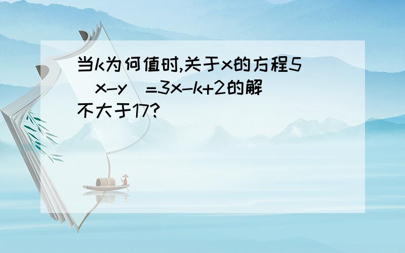 当k为何值时,关于x的方程5(x-y)=3x-k+2的解不大于17?