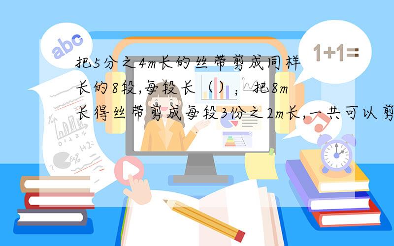 把5分之4m长的丝带剪成同样长的8段,每段长（）；把8m长得丝带剪成每段3份之2m长,一共可以剪（）段.