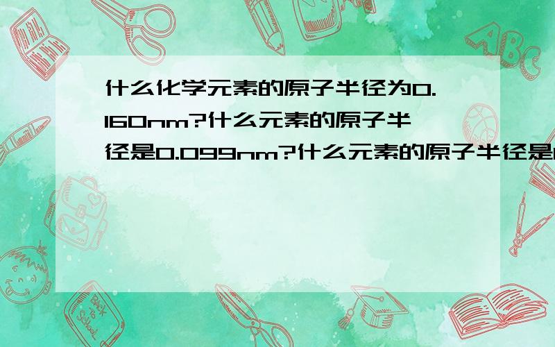 什么化学元素的原子半径为0.160nm?什么元素的原子半径是0.099nm?什么元素的原子半径是0.074nm?