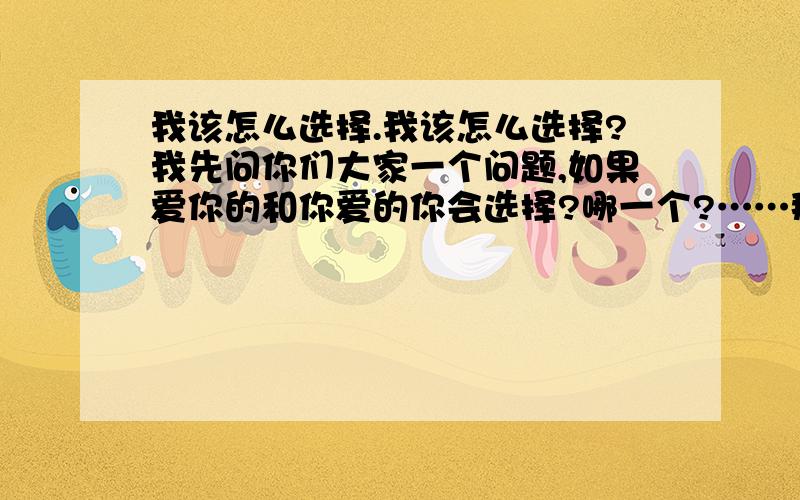 我该怎么选择.我该怎么选择?我先问你们大家一个问题,如果爱你的和你爱的你会选择?哪一个?……那个爱我的男生跟我告白了 而我是处于一种试着交往的状态 也没拒绝可我发现 我虽然是在