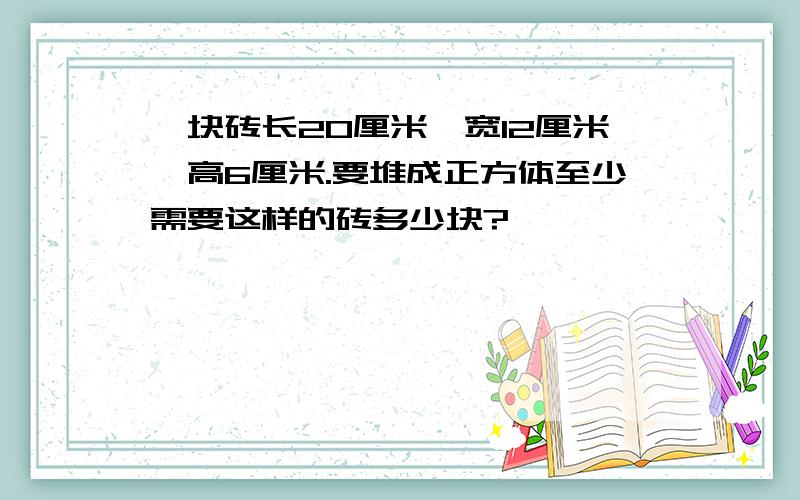 一块砖长20厘米,宽12厘米,高6厘米.要堆成正方体至少需要这样的砖多少块?