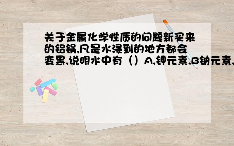 关于金属化学性质的问题新买来的铝锅,凡是水浸到的地方都会变黑,说明水中有（）A,钾元素,B钠元素,C钙元素,D铁元素,请问为什么,