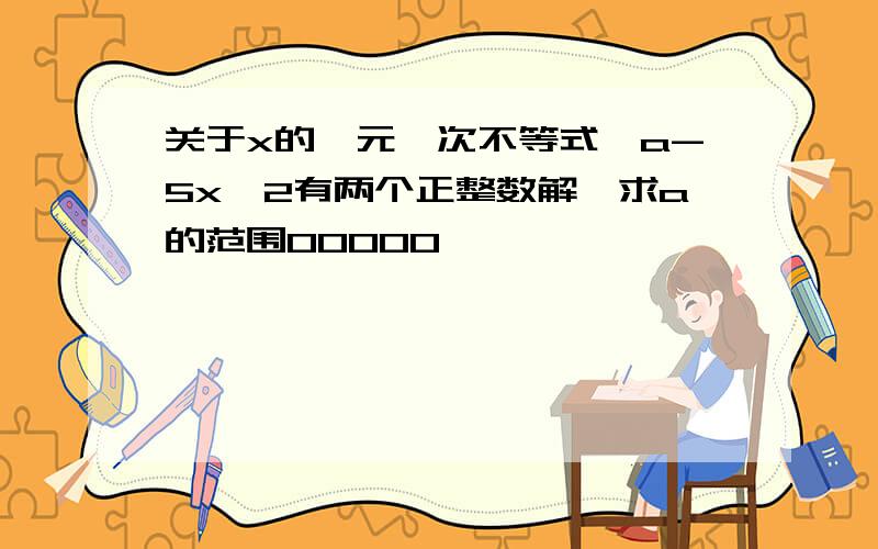 关于x的一元一次不等式,a-5x>2有两个正整数解,求a的范围00000