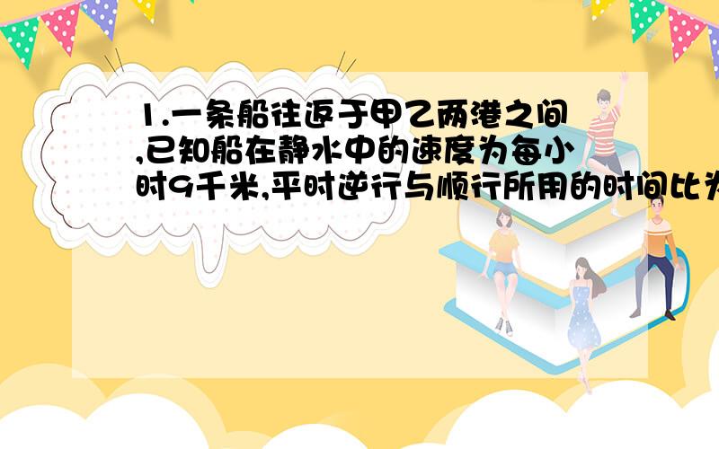 1.一条船往返于甲乙两港之间,已知船在静水中的速度为每小时9千米,平时逆行与顺行所用的时间比为2：1,一天因为下暴雨,水流速度是原来的2倍,这条船往返共用了10小时,甲乙两港相距多少千