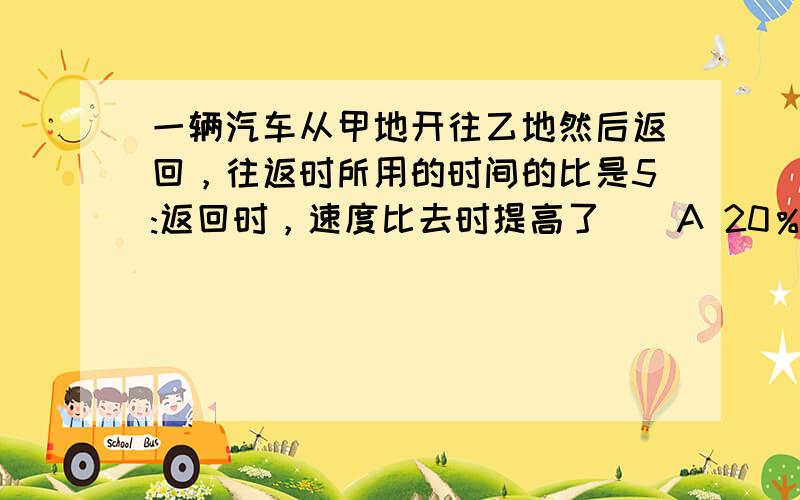 一辆汽车从甲地开往乙地然后返回，往返时所用的时间的比是5:返回时，速度比去时提高了（）A 20％ B 25 ％ C 1/9 列式和讲解