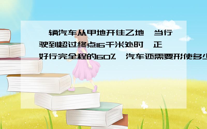 一辆汽车从甲地开往乙地,当行驶到超过终点16千米处时,正好行完全程的60%,汽车还需要形使多少千米才能到达乙地