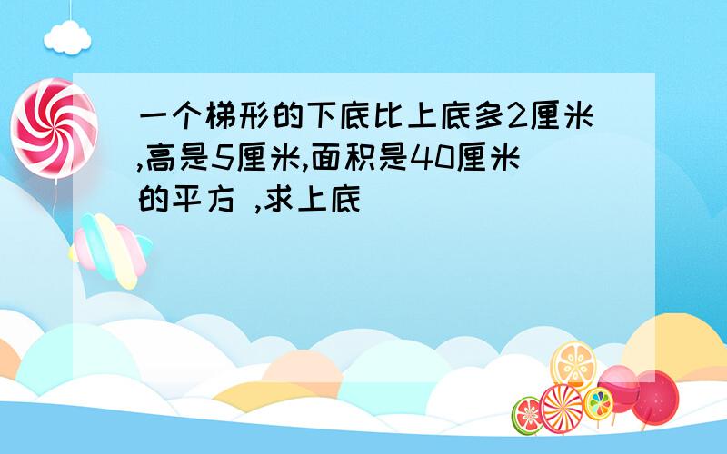 一个梯形的下底比上底多2厘米,高是5厘米,面积是40厘米的平方 ,求上底