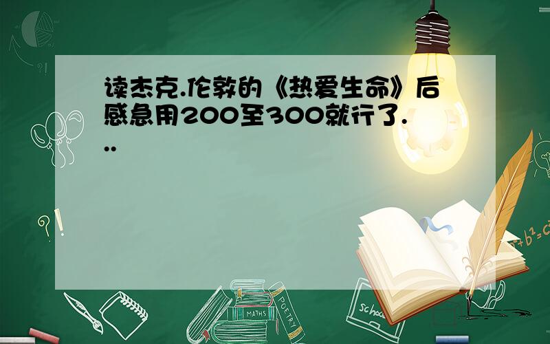 读杰克.伦敦的《热爱生命》后感急用200至300就行了...