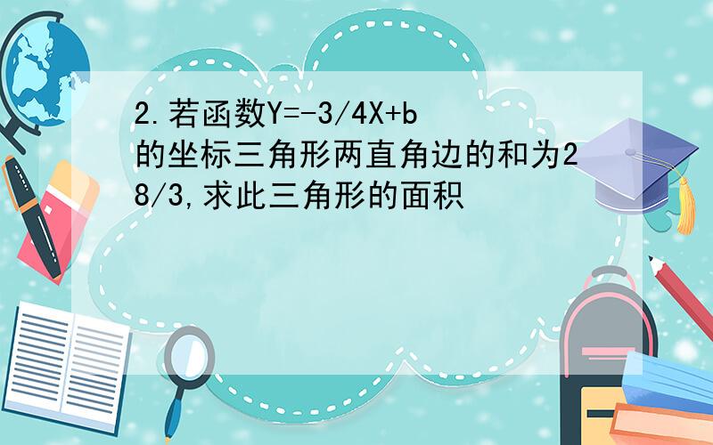 2.若函数Y=-3/4X+b的坐标三角形两直角边的和为28/3,求此三角形的面积