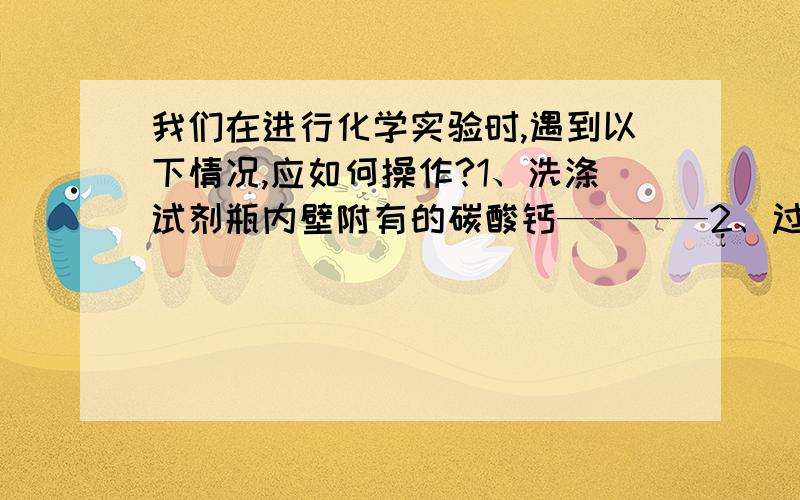 我们在进行化学实验时,遇到以下情况,应如何操作?1、洗涤试剂瓶内壁附有的碳酸钙————2、过滤操作后得到的滤液仍然浑浊——————3、连接玻璃管和胶皮管,玻璃管不容易插入胶皮管