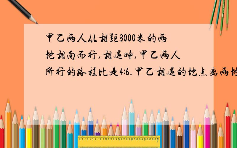 甲乙两人从相距3000米的两地相向而行,相遇时,甲乙两人所行的路程比是4:6.甲乙相遇的地点离两地终点有多远