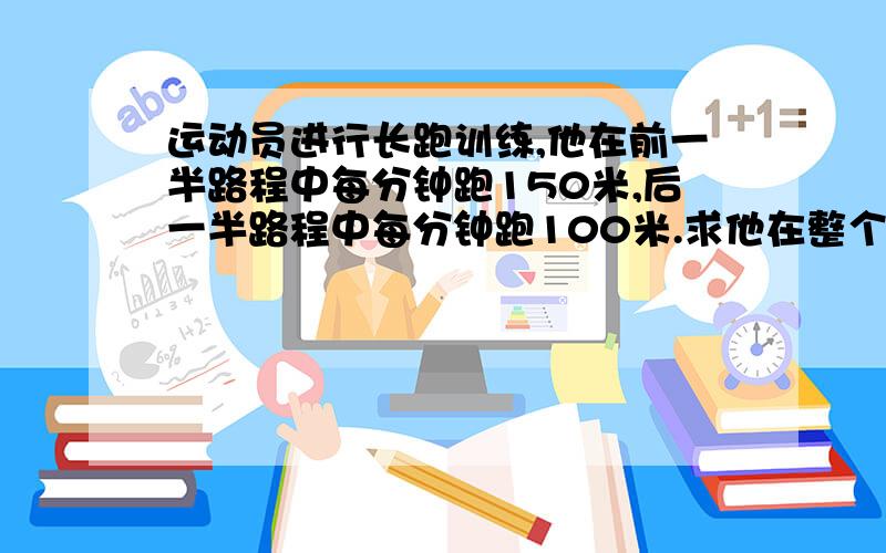 运动员进行长跑训练,他在前一半路程中每分钟跑150米,后一半路程中每分钟跑100米.求他在整个长跑中……（接上）的平均速度.要算式!