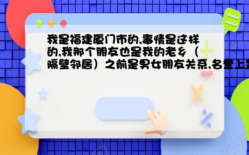 我是福建厦门市的,事情是这样的,我那个朋友也是我的老乡（隔壁邻居）之前是男女朋友关系,名誉上是男女朋友关系,但是他每次都不尊重我,为了满足自己的需求强行对我动手动脚的,8月份我