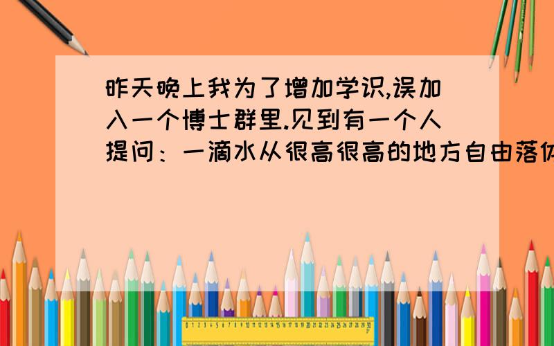 昨天晚上我为了增加学识,误加入一个博士群里.见到有一个人提问：一滴水从很高很高的地方自由落体下来,砸到人会不会砸伤?或砸死?群里一下就热闹起来,各种公式,各种假设,各种阻力,重力,