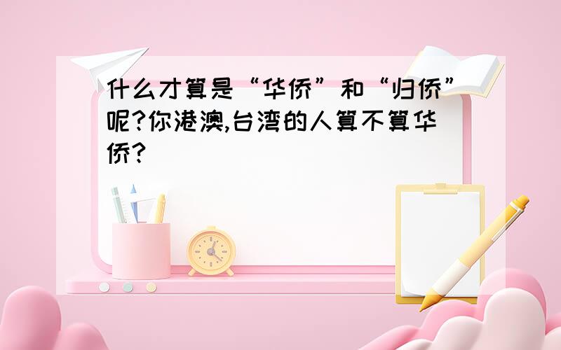 什么才算是“华侨”和“归侨”呢?你港澳,台湾的人算不算华侨?