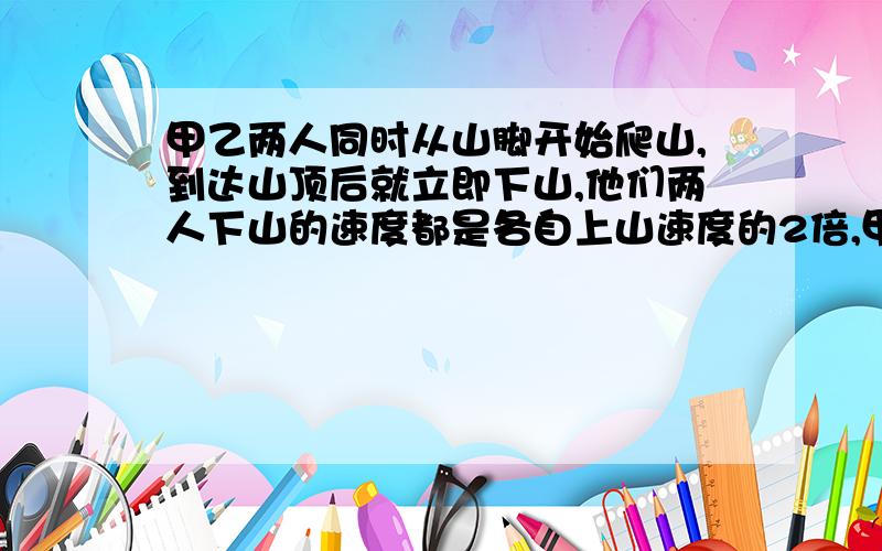 甲乙两人同时从山脚开始爬山,到达山顶后就立即下山,他们两人下山的速度都是各自上山速度的2倍,甲到达山顶时,乙距山顶还有400M,甲回到山脚时,乙刚好下到半山腰.求山脚到山顶的路程?