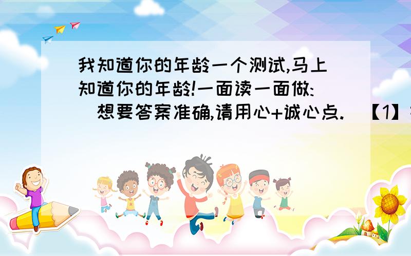 我知道你的年龄一个测试,马上知道你的年龄!一面读一面做:（想要答案准确,请用心+诚心点.）【1】首先,挑一个数字(0至7)表示每个礼拜想出去走走的次数 ( 选第一个想到的数字 )【2】把这个