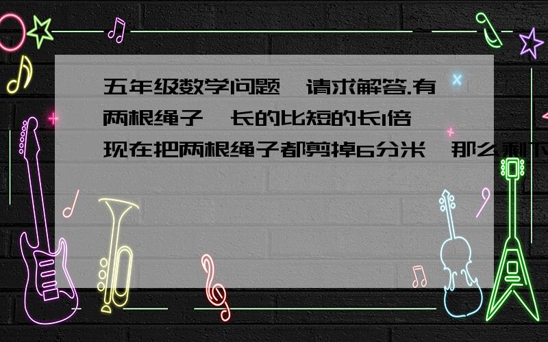 五年级数学问题,请求解答.有两根绳子,长的比短的长1倍,现在把两根绳子都剪掉6分米,那么剩下的长的一根比短的一根长2倍,这两根绳子各长多少分米?感谢不尽!