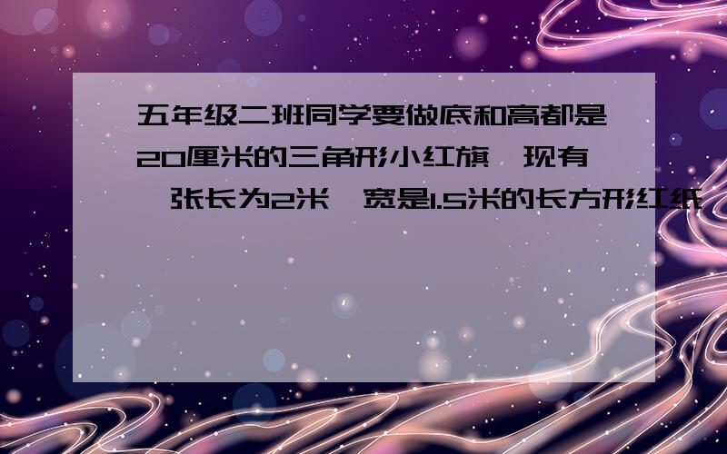 五年级二班同学要做底和高都是20厘米的三角形小红旗,现有一张长为2米,宽是1.5米的长方形红纸,最多能做最多能做多少面小红旗?【不要太复杂】