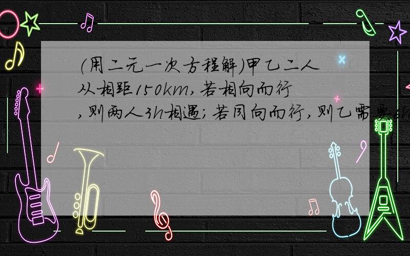 （用二元一次方程解）甲乙二人从相距150km,若相向而行,则两人3h相遇;若同向而行,则乙需要6h追上甲.甲乙二人从相距150km,若相向而行,则两人3h相遇;若同向而行,则乙需要6h追上甲.求甲乙二人的