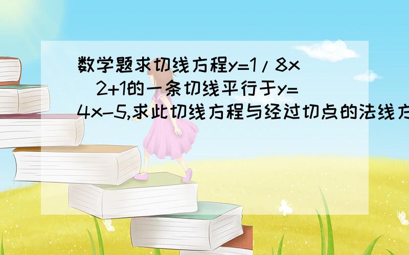 数学题求切线方程y=1/8x^2+1的一条切线平行于y=4x-5,求此切线方程与经过切点的法线方程