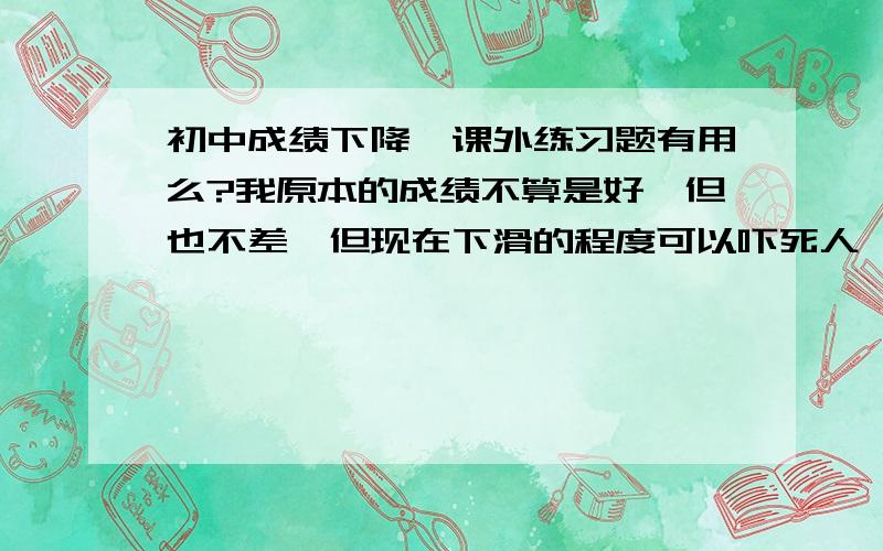 初中成绩下降,课外练习题有用么?我原本的成绩不算是好,但也不差,但现在下滑的程度可以吓死人,我怕连高中都考不上了.我想买全科的课外练习题(语文,数学,英语,科学,历史)这些练习有用么?