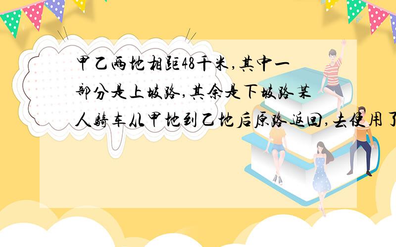 甲乙两地相距48千米,其中一部分是上坡路,其余是下坡路某人骑车从甲地到乙地后原路返回,去使用了4时12分,返回时用了3时48分已知自行车的上坡速度是每小时10千米,求职行车下坡的速度.用算