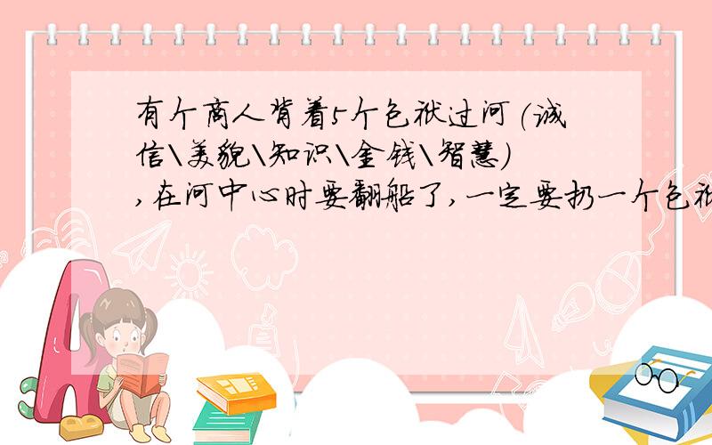 有个商人背着5个包袱过河(诚信\美貌\知识\金钱\智慧),在河中心时要翻船了,一定要扔一个包袱,请问应仍哪个有个商人背着5个包袱过河(诚信\美貌\知识\金钱\智慧),在河中心时险象要翻船了,这