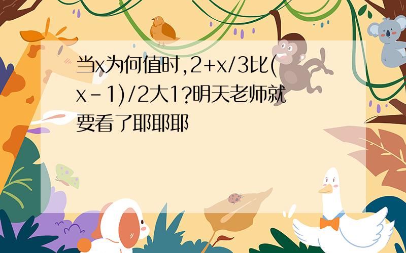 当x为何值时,2+x/3比(x-1)/2大1?明天老师就要看了耶耶耶