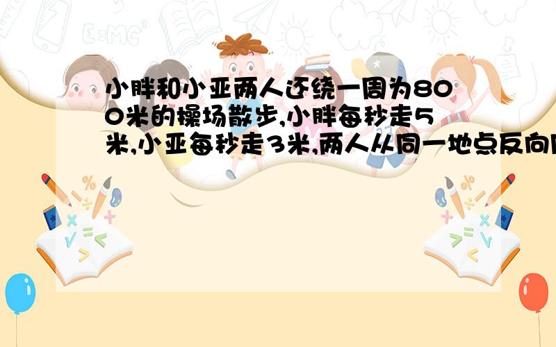 小胖和小亚两人还绕一周为800米的操场散步,小胖每秒走5米,小亚每秒走3米,两人从同一地点反向同时出发经过几秒后第一次相遇