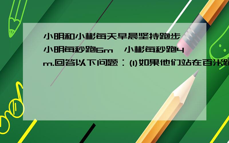 小明和小彬每天早晨坚持跑步,小明每秒跑6m,小彬每秒跑4m.回答以下问题：(1)如果他们站在百米跑道的两端同时相向起跑,那么经过几秒两人相遇?(2)如果小明站在百米跑到终点处,小彬站在他前