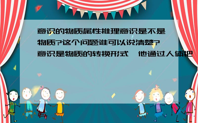 意识的物质属性推理意识是不是物质?这个问题谁可以说清楚?意识是物质的转换形式,他通过人体把一种物质能量转化成另一种物质能量形式.所以,意识是物质的一种转换形式.比如：吃饭喝水