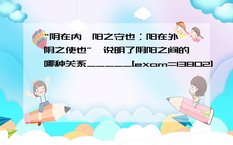 “阴在内,阳之守也；阳在外,阴之使也”,说明了阴阳之间的哪种关系_____[exam=13802]