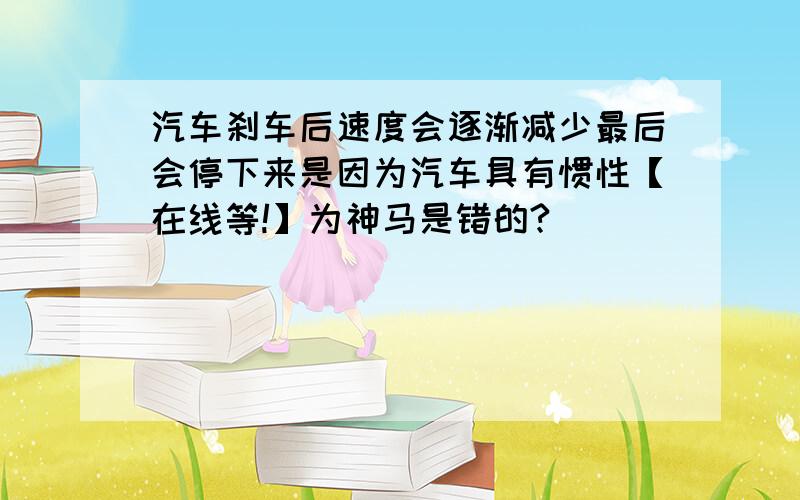 汽车刹车后速度会逐渐减少最后会停下来是因为汽车具有惯性【在线等!】为神马是错的?