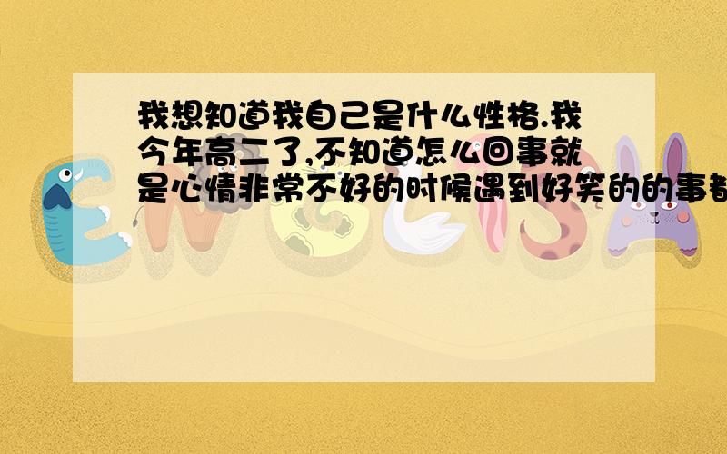 我想知道我自己是什么性格.我今年高二了,不知道怎么回事就是心情非常不好的时候遇到好笑的的事都会笑出来,心情不好的时候和别人说话都是笑呵呵的.我总感觉自己有一点假.在感情这方