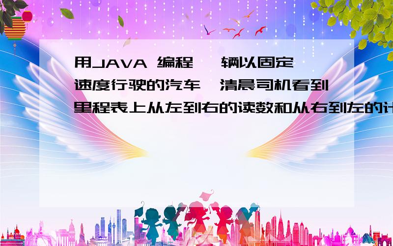 用JAVA 编程 一辆以固定速度行驶的汽车,清晨司机看到里程表上从左到右的读数和从右到左的计数用 java 编程 ：一辆以固定速度行驶的汽车,清晨司机看到里程表上从左到右的读数和从右到左