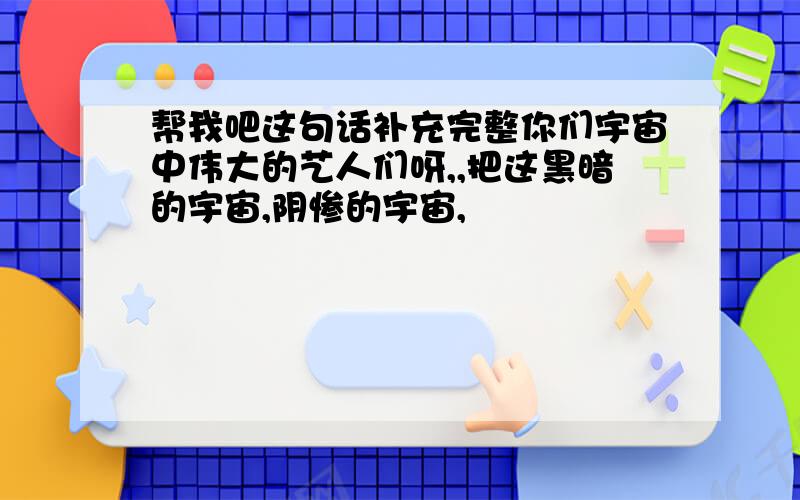 帮我吧这句话补充完整你们宇宙中伟大的艺人们呀,,把这黑暗的宇宙,阴惨的宇宙,