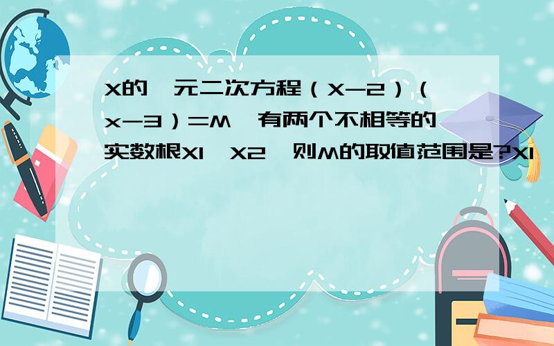 X的一元二次方程（X-2）（x-3）=M,有两个不相等的实数根X1,X2,则M的取值范围是?X1*X2-X1-X2=0,求M值快