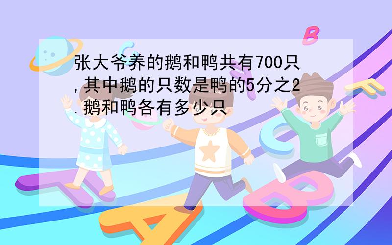 张大爷养的鹅和鸭共有700只,其中鹅的只数是鸭的5分之2.鹅和鸭各有多少只